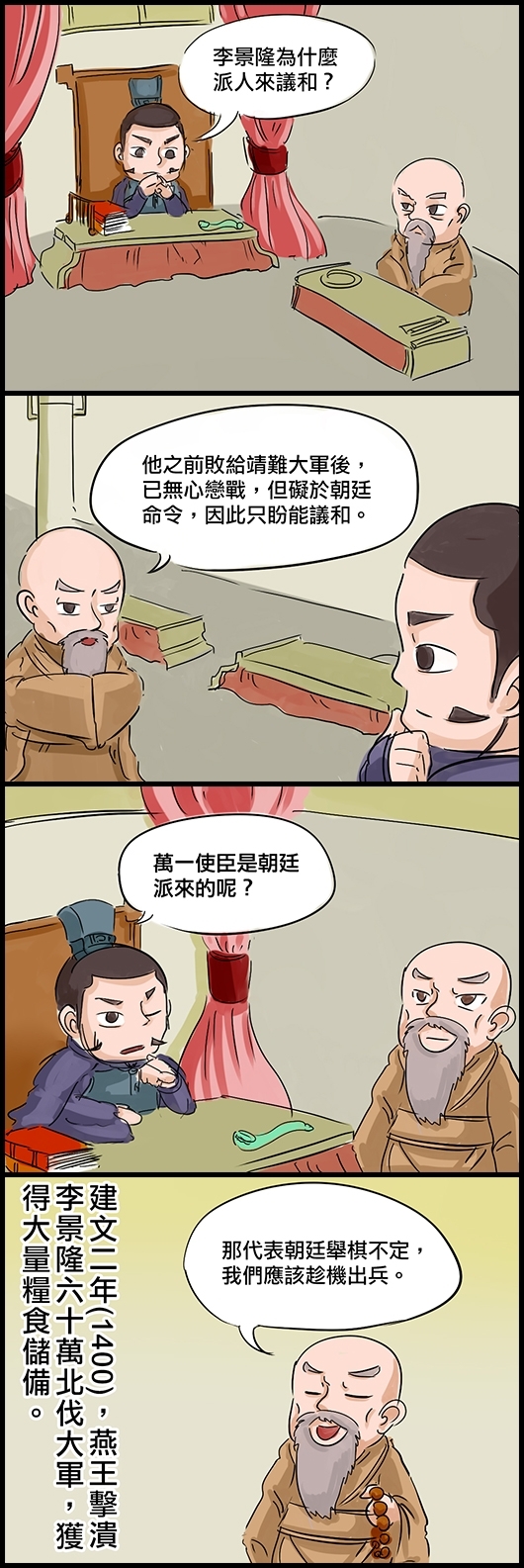 燕王朱棣：李景隆為什麼派人來議和？ 謀士道衍：他之前敗給靖難大軍後，已無心戀戰，但礙於朝廷命令，因此只盼能議和。 朱棣：萬一使臣是朝廷派來的呢？ 道衍：那代表朝廷舉棋不定，我們應該趁機出兵。 建文二年(1400)，燕王擊潰李景隆六十萬北伐大軍，獲得大量糧食儲備。