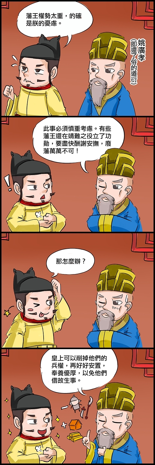 永樂帝：藩王權勢太重，的確是朕的憂慮。 姚廣孝(即還了俗的道衍)：此事必須慎重考慮。有些藩王還在靖難之役立了功勳，要盡快酬謝安撫，廢藩萬萬不可！ 永樂帝：那怎麼辦？ 姚：皇上可以削掉他們的兵權，再好好安置，奉養優厚，以免他們借故生事。