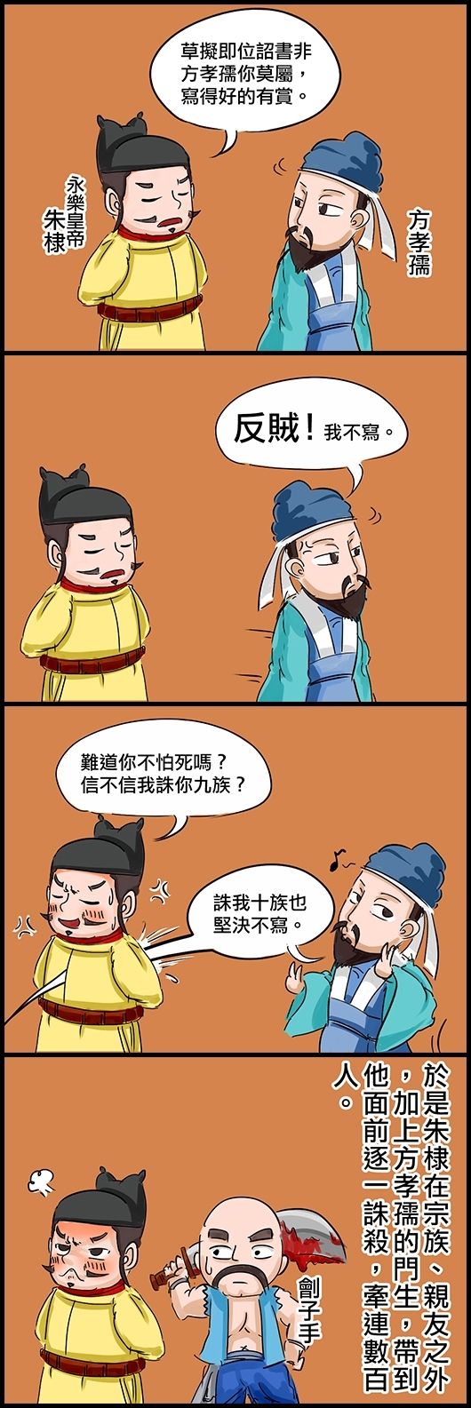 永樂皇帝朱棣：草擬即位詔書非方孝孺你莫屬，寫得好的有賞。 方孝孺：反賊！我不寫。 永樂：難道你不怕死嗎？信不信我誅你九族？ 方孝孺：誅我十族也堅決不寫。 於是朱棣在宗族、親友之外，加上方孝孺的門生，帶到他面前逐一誅殺，牽連數百人。