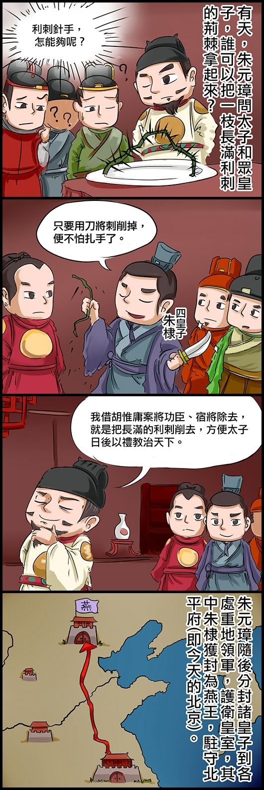 有天，朱元璋問太子和眾皇子，誰可以把一枝長滿利刺的荊棘拿起來？ 眾人想，利刺針手，怎能夠呢？ 四皇子朱棣：只要用刀將刺削掉，便不怕扎手了。 朱元璋笑道：我借胡惟庸案將功臣、宿將除去，就是把長滿的利剌削去，方便太子日後以禮教治天下。 朱元璋隨後分封諸皇子到各處重地領軍，護衛皇室，其中朱棣獲封為燕王，駐守北平府(即今天的北京)。