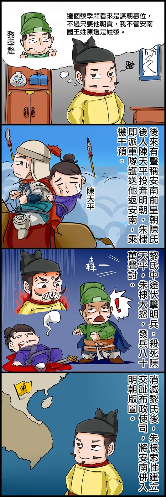 永樂帝朱棣：這個黎季犛看來是謀朝篡位，不過只要他朝貢，我不管安南國王姓陳還是姓黎。 後來有聲稱安南前皇朝陳氏後人陳天平投奔明朝，朱棣即派軍隊護送他返安南，乘機干預。 黎氏中途伏擊明兵，殺死陳天平，朱棣大怒，發兵八十萬聲討。 消滅黎氏後，朱棣索性建立交趾布政使司，將安南併入明朝版圖。