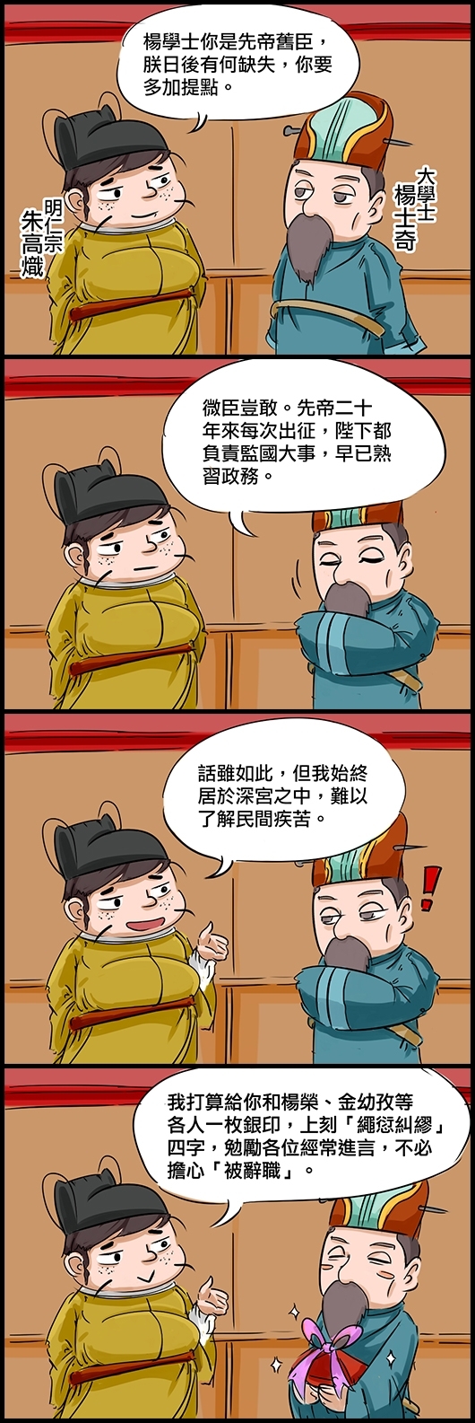 明仁宗朱高熾：楊學士你是先帝舊臣，朕日後有何缺失，你要多加提點。 大學士楊士奇：微臣豈敢。先帝二十年來每次出征，陛下都負責監國大事，早已熟習政務。 仁宗：話雖如此，但我始終居於深宮之中，難以了解民間疾苦。 仁宗：我打算給你和楊榮、金幼孜等各人一枚銀印，上刻「繩愆糾繆」四字，勉勵各位經常進言，不必擔心「被辭職」。