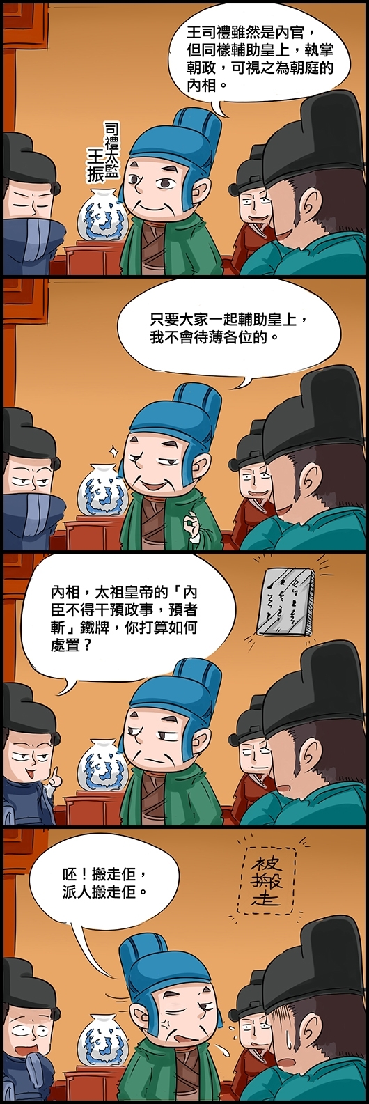 朝臣：王司禮雖然是內官，但同樣輔助皇上，執掌朝政，可視之為朝廷的內相。 司禮太監王振：只要大家一起輔助皇上，我不會待薄各位的。 朝臣：內相，太祖皇帝的「內臣不得干預政事，預者斬」鐵牌，你打算如何處置？ 王振：呸！搬走佢，派人搬走佢。