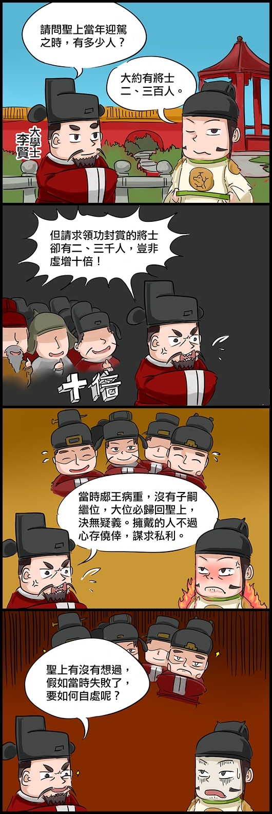 大學士李賢：請問聖上當年迎駕之時，有多少人？ 英宗朱祈鎮：大約有將士二、三百人。 李賢：但請求領功封賞的將士卻有二、三千人，豈非虛增十倍！ 李賢：當時郕王病重，沒有子嗣繼位，大位必歸回聖上，決無疑義。擁戴的人不過心存僥倖，謀求私利。 李賢：聖上有沒有想過，假如當時失敗了，要如何自處呢？ 朱祈鎮一想臉都青了。