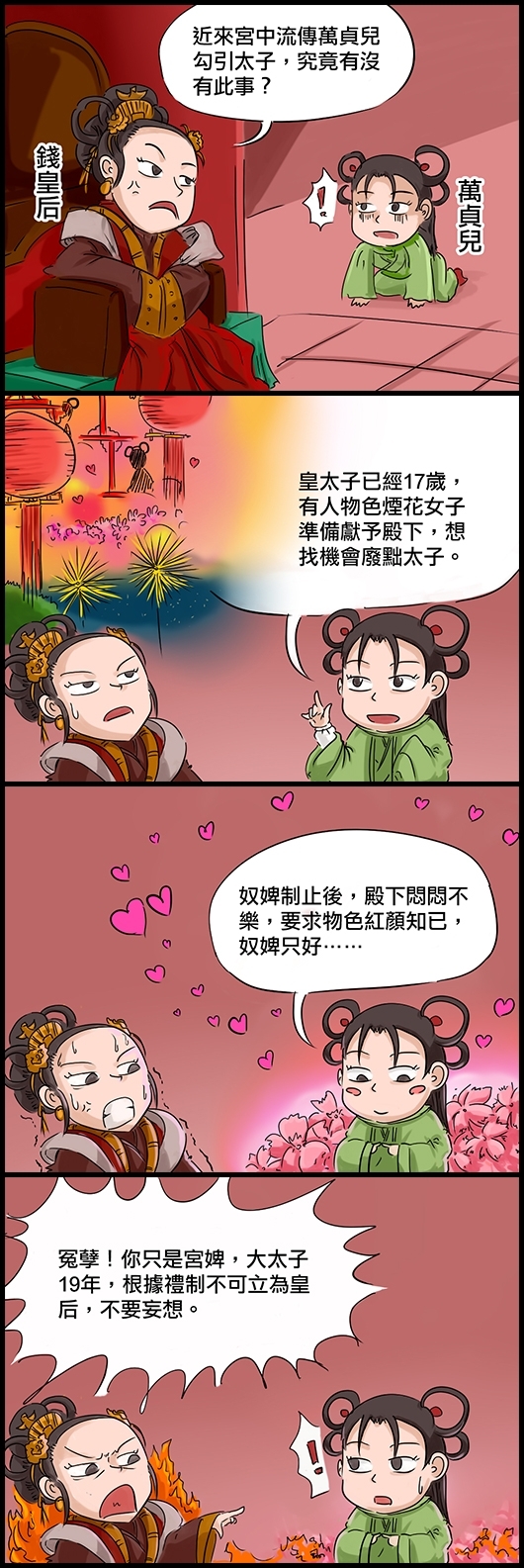 英宗的錢皇后：近來宮中流傳萬貞兒勾引太子，究竟有沒有此事？ 萬貞兒：皇太子已經17歲，有人物色煙花女子準備獻予殿下，想找機會廢黜太子。 萬貞兒：奴婢制止後，殿下悶悶不樂，要求物色紅顏知已，奴婢只好…… 錢皇后：冤孽！你只是宮婢，大太子19年，根據禮制不可立為皇后，不要妄想。