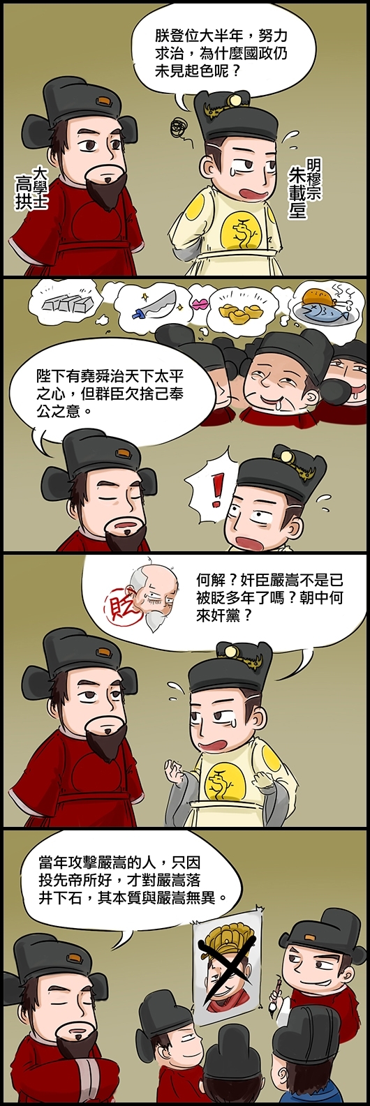 明穆宗朱載垕：朕登位大半年，努力求治，為什麼國政仍未見起色呢？ 大學士高拱：陞下有堯舜治天下太平之心，但群臣欠捨己奉公之意。 穆宗：何解？奸臣嚴嵩不是已被眨多年了嗎？朝中何來奸黨？ 高拱：當年攻擊嚴嵩的人，只因投先帝所好，才對嚴嵩落井下石，其本質與嚴嵩無異。