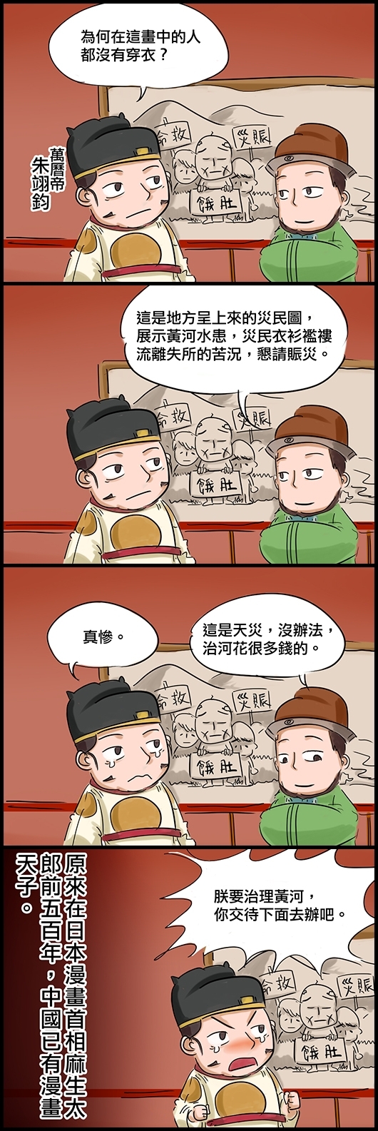 萬曆帝朱翊鈞：為何在這畫中的人都沒有穿衣？ 太監馮保：這是地方呈上來的災民圖，展示黃河水患，災民衣衫襤褸流離失所的苦況，懇請賑災。 朱翊鈞：真慘。 馮保：這是天災，沒辦法，治河花很多錢的。 朱翊鈞：朕要治理黃河，你交待下面去辦吧。 (原來在日本漫畫首相麻生太郎前五百年，中國已有漫畫天子。)
