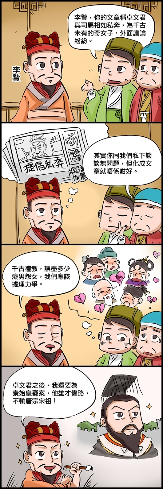 朋友甲：李贄，你的文章稱卓文君與司馬相如私奔，為千古未有的奇女子，外面議論紛紛。 朋友乙：其實你同我們私下談談無問題，但化成文章就唔係咁好。 李贄：千古禮教，誤盡多少癡男怨女，我們應該據理力爭。 李：卓文君之後，我還要寫文章為秦始皇翻案，他雄才偉略，不輸唐宗宋祖！