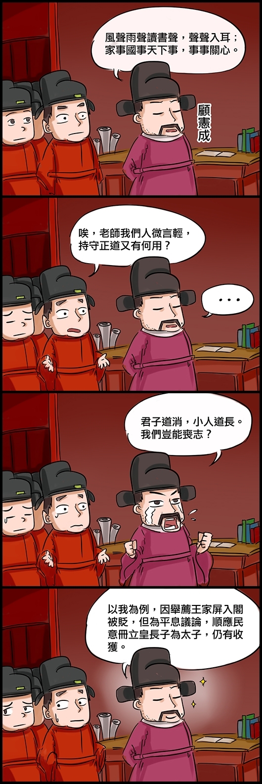 顧憲成：風聲雨聲讀書聲，聲聲入耳；家事國事天下事，事事關心。 學生：唉，老師我們人微言輕，持守正道又有何用？ 顧憲成：君子道消，小人道長。我們豈能喪志？ 顧憲成：以我為例，因舉薦王家屏入閣被貶，但為平息議論，順應民意冊立皇長子為太子，仍有收獲。