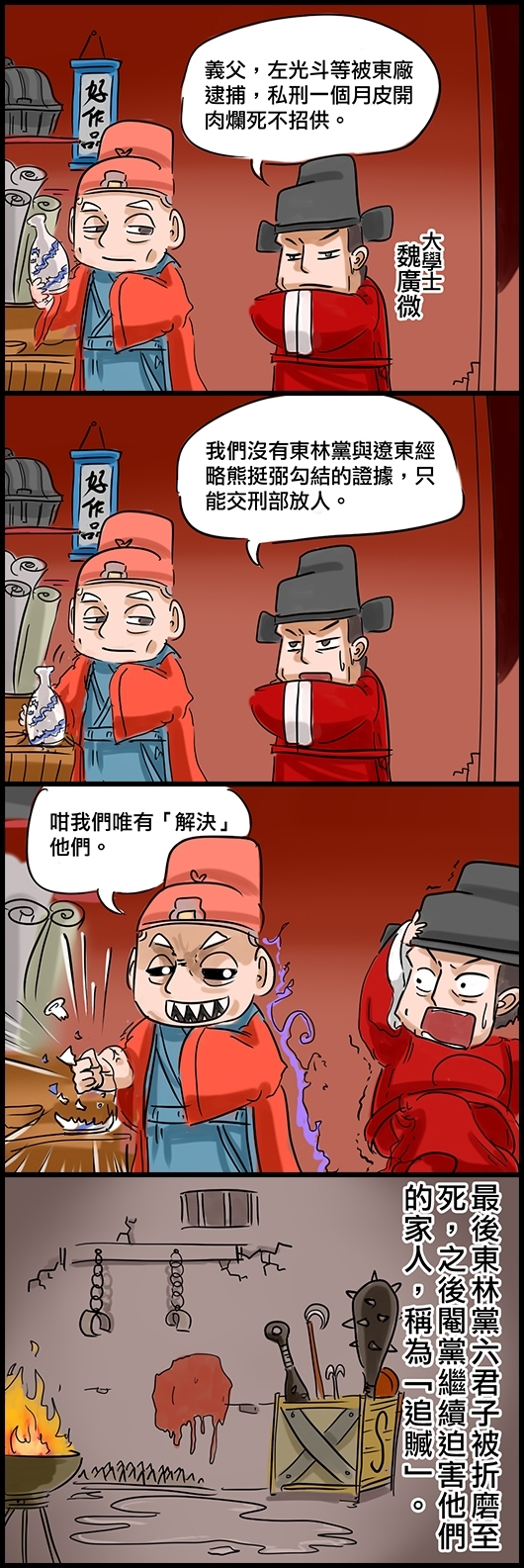 大學士魏廣微：義父，左光斗等被東廠逮捕，私刑一個月皮開肉爛死不招供。 魏廣微：我們沒有東林黨與遼東經略熊挺弼勾結的證據，只能交刑部放人。 太監九千歲魏忠賢：咁我們唯有「解決」他們。 最後東林黨六君子被折磨至死，之後閹黨繼續迫害他們的家人，稱為「追贓」。