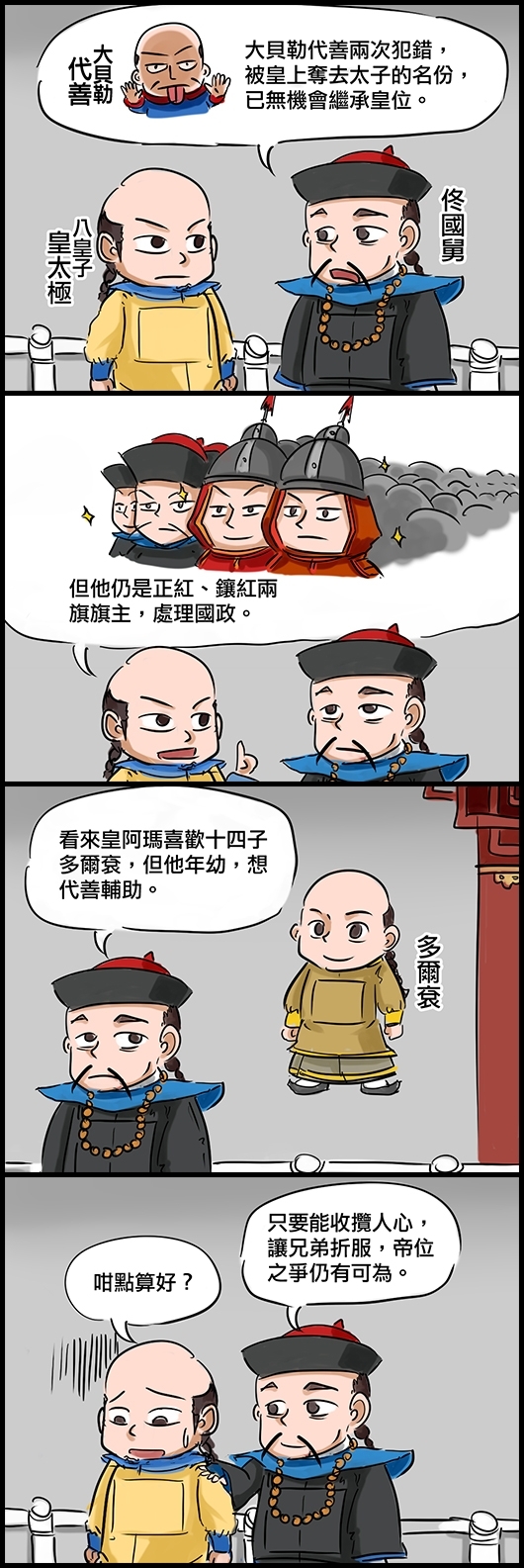 佟國舅：大貝勒代善兩次犯錯，被皇上奪去太子的名份，已無機會繼承皇位。 八皇子皇太極：但他仍是正紅、鑲紅兩旗旗主，處理國政。 佟國舅：看來阿瑪喜歡十四子多爾袞，但他年幼，想代善輔助。 皇太極：咁點算好？ 佟國舅：只要能收攬人心，讓兄弟折服，帝位之爭仍有可為。