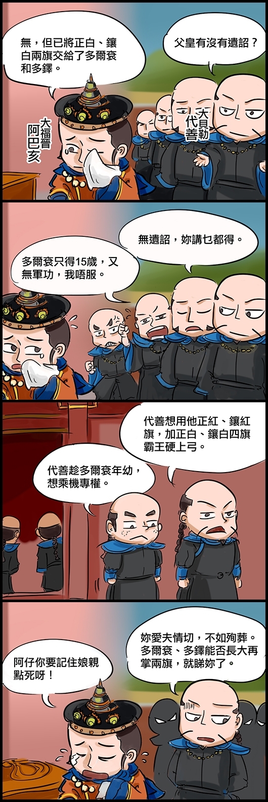 大貝勒代善：父皇有沒有遺詔？ 大福晉阿巴亥：無，但已將正白、鑲白兩旗交給了多爾袞和多鐸。 貝勒A：無遺詔，妳講乜都得。 貝勒B：多爾袞只得15歲，又無軍功，我唔服。 貝勒C：代善想用他正紅、鑲紅旗，加正白、鑲白四旗霸王硬上弓。 貝勒D：代善趁多爾袞年幼，想乘機專權。 代善(驚驚)：妳愛夫情切，不如殉葬。多爾袞、多鐸能否長大再掌兩旗，就睇妳了。 大福晉(含淚)：阿仔你要記住娘親點死呀！