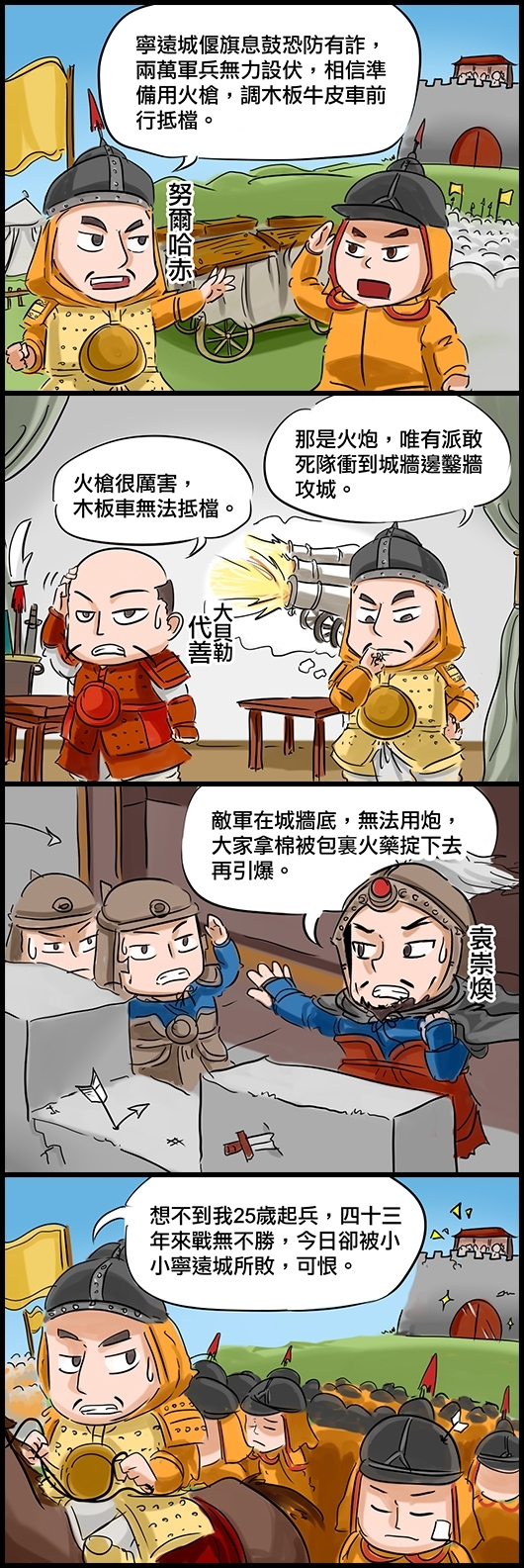 努爾哈赤：寧遠城偃旗息鼓恐防有詐，兩萬軍兵無力設伏，相信準備用火槍，調木板牛皮車前行抵檔。 大貝勒代善：火槍很厲害，木板車無法抵檔。 努爾哈赤：那是火炮，唯有派敢死隊衝到城牆邊鑿牆攻城。 袁崇煥：敵軍在城牆底，無法用炮，大家拿棉被包裏火藥掟下去再引爆。 努爾品赤退兵：想不到我25歲起兵，四十三年來戰無不勝，今日卻被小小寧遠城所敗，可恨。