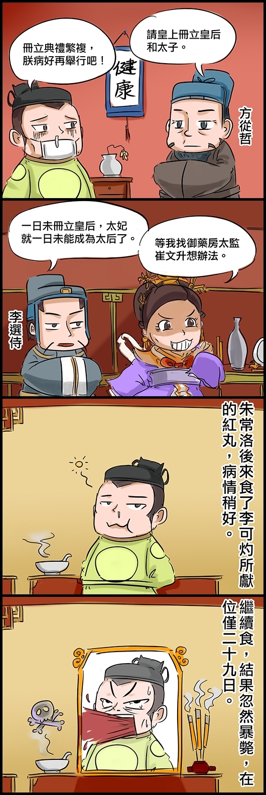 大臣方從哲：請皇上冊立皇后和太子。 光宗朱常洛：冊立典禮繁複，朕病好再舉行吧！ 李選侍：一日未冊立皇后，太妃就一日未能成為太后了。 鄭太妃：等我找御藥房太監崔文升想辦法。 朱常洛後來食了李可灼所獻的紅丸，病情稍好。 繼續食，結果忽然暴斃，在位僅二十九日。