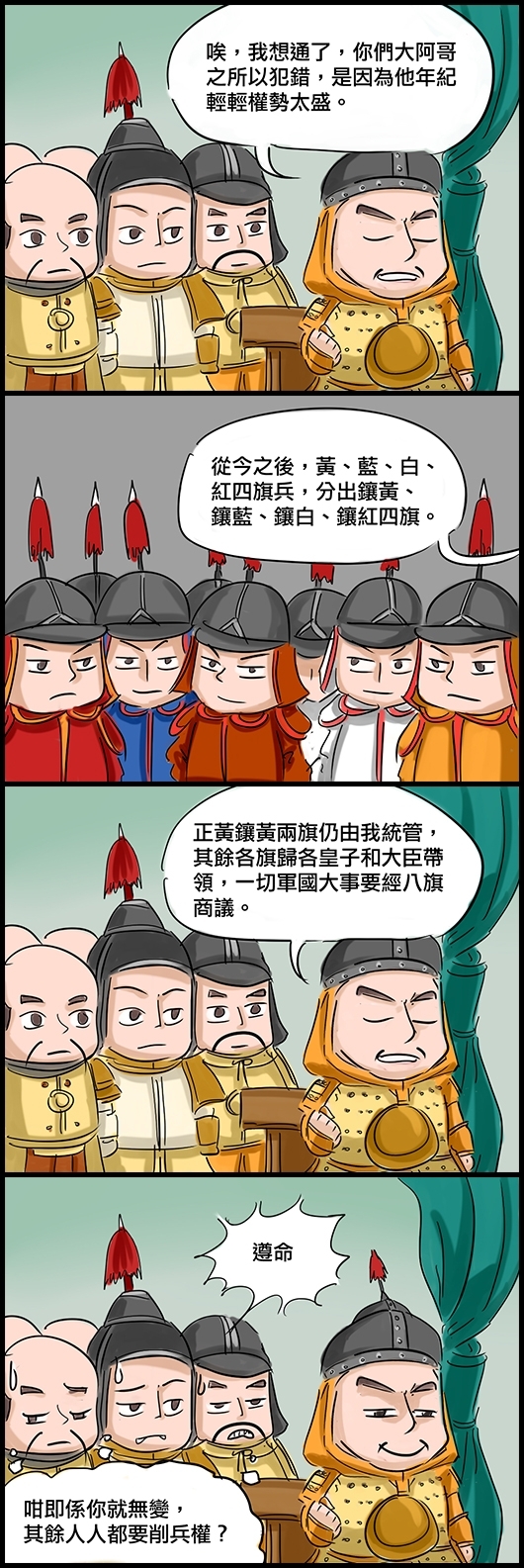 努爾哈赤：唉，我想通了，你們大阿哥之所以犯錯，是因為他年紀輕輕權勢太盛。 努爾哈赤：從今之後，黃、藍、白、紅四旗兵，分出鑲黃、鑲藍、鑲白、鑲紅四旗。 努爾哈赤：正黃鑲黃兩旗仍由我統管，其餘各旗歸各皇子和大臣帶領，一切軍國大事要經八旗商議。 眾貝勒：遵命 (心想：咁即係你就無變，其餘人人都要削兵權？)