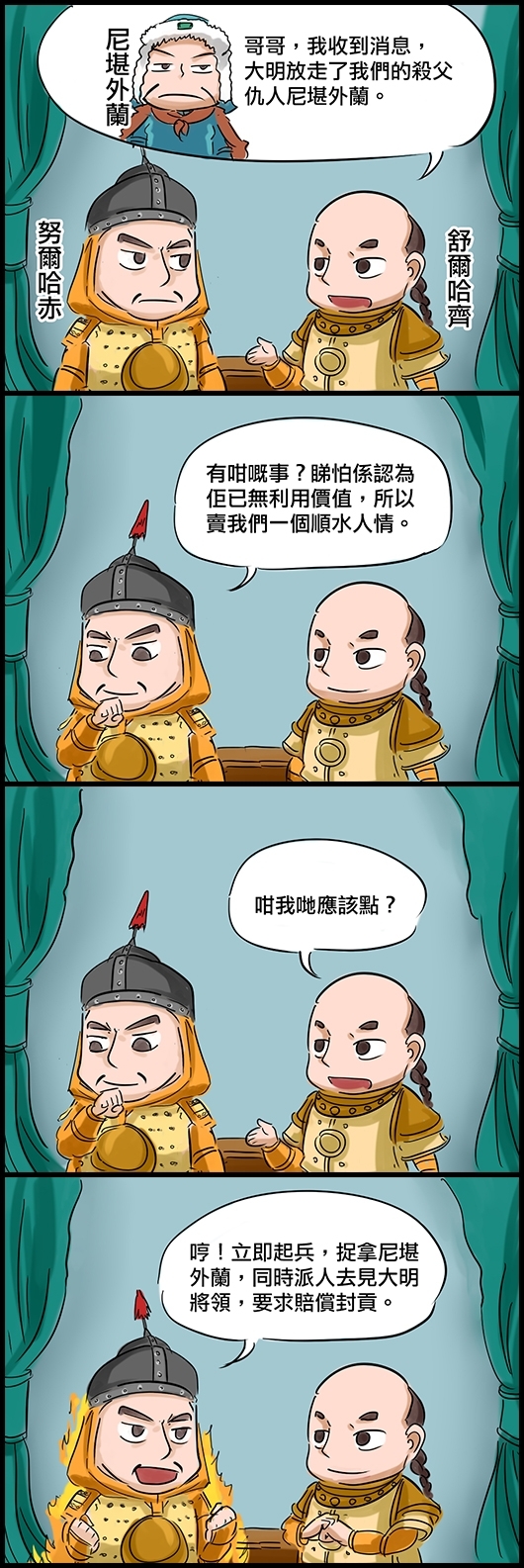 舒爾哈齊：哥哥，我收到消息，大明放走了我們的殺父仇人尼堪外蘭。 努爾哈赤：有咁嘅事？睇怕係認為佢已無利用價值，所以賣我們一個順水人情。 舒爾哈齊：咁我哋應該點？ 努爾哈赤：哼！立即起兵，捉拿尼堪外蘭，同時派人去見大明將領，要求賠償封貢。