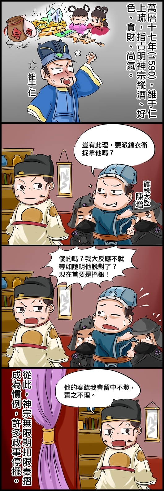 萬曆十七年(1590)，雒于仁上疏，責明神宗縱酒、好色、貪財、尚氣。 礦稅太監陳增：豈有此理，要派錦衣衛捉拿他嗎？ 朱翊鈞：傻的嗎？我大反應不就等如證明他說對了？要在首要是搵銀！ 朱：他的奏疏我會留中不發，置之不理。 從此，神宗無限期扣限奏折成為慣例，許多政事停擺。