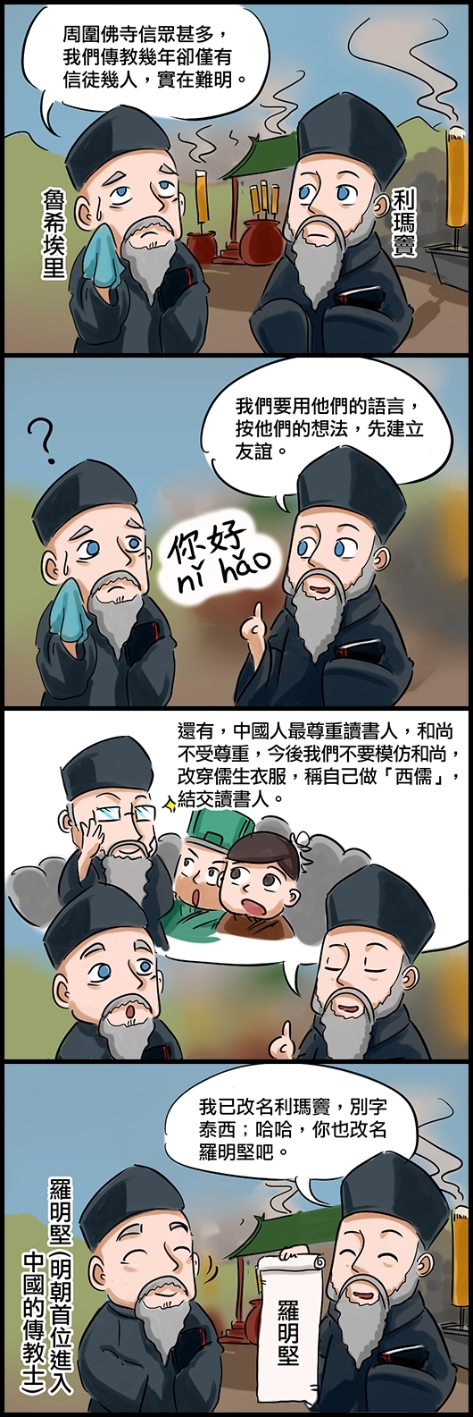 魯希埃里：周圍佛寺信眾甚多，我們傳教幾年卻僅有信徒幾人，實在難明。 利瑪竇：我們要用他們的語言，按他們的想法，先建立友誼。 利瑪竇：還有，中國人最尊重讀書人，和尚不受尊重，今後我們不要模仿和尚，改穿儒生衣服，稱自己做「西儒」，結交讀書人。 利瑪竇：我已改名利瑪竇，別字泰西；哈哈，你也改名羅明堅吧。 羅明堅(明朝首位進入中國的傳教士)
