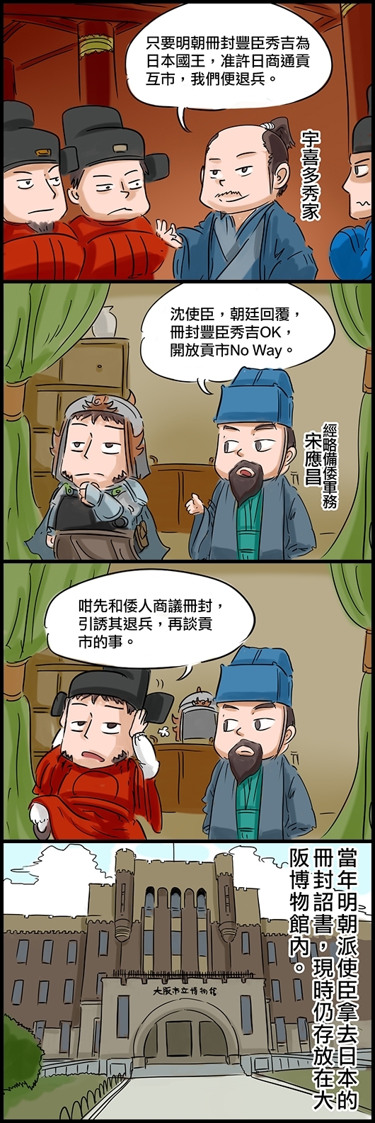 宇喜多秀家：只要明朝冊封豐臣秀吉為日本國王，准許日商通貢互市，我們便退兵。 經略備倭軍務宋應昌：沈使臣，朝廷回覆，冊封豐臣秀吉OK，開放貢市No Way。 明朝使臣沈惟敬：咁我們先和倭人商議策封，引誘他們退兵，再談貢市的事。 當年明朝派使臣拿去日本的冊封詔書，現時仍存放在大阪博物館內。