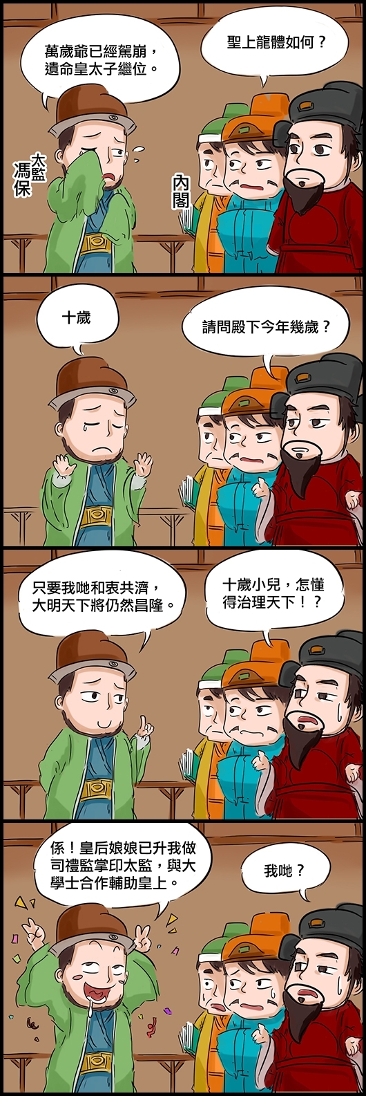 內閣：聖上龍體如何？ 太監馮保：萬歲爺已經駕崩，遺命皇太子繼位。 大學士高拱：請問殿下今年幾歲？ 馮保：十歲 高拱：十歲小兒，怎懂得治理天下！？ 馮保：只要我哋和衷共濟，大明天下將仍然昌隆。 高拱：我哋？ 馮保：係！皇后娘娘已升我做司禮監掌印太監，與大學士合作輔助皇上。