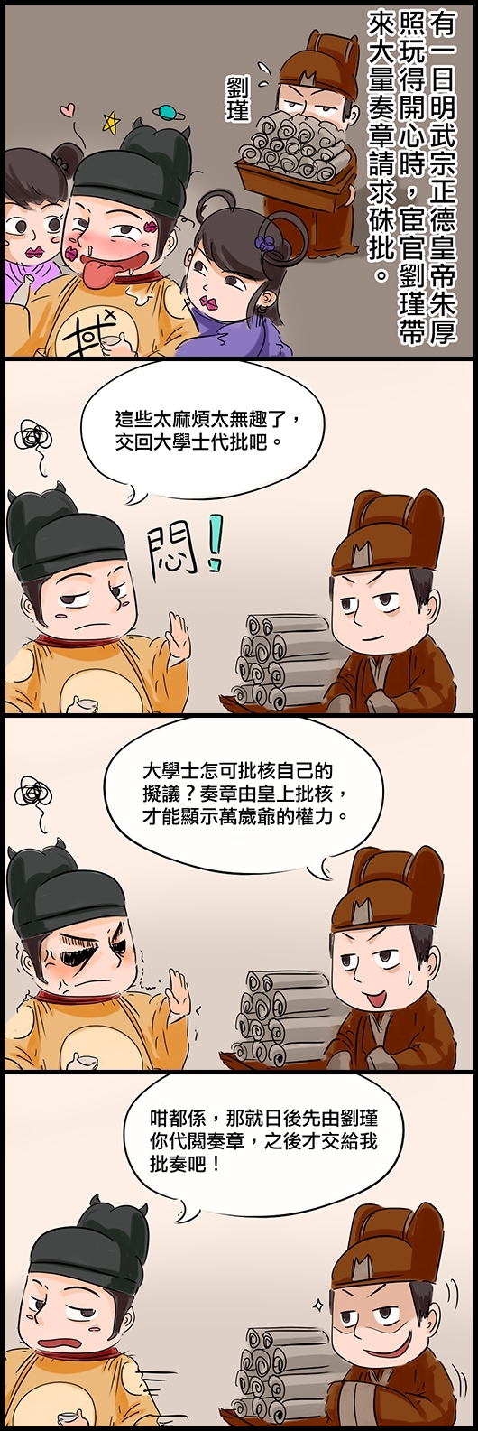 有一日明武宗正德皇帝朱厚照玩得開心時，宦官劉瑾帶來大量奏章請求硃批。 正德：這些太麻煩太無趣了，交回大學士代批吧。 劉瑾：大學士怎可批核自己的擬議？奏章由皇上批核，才能顯示萬歲爺的權力。 正德：咁都係，那就日後先由劉瑾你代閱奏章，之後才交給我批奏吧！