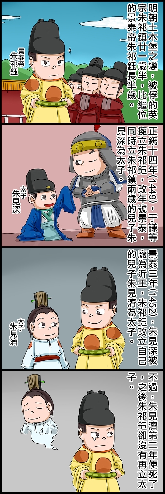 明朝土木堡之變，被俘的英宗朱祁鎮廿一歲半，比繼位的景泰帝朱祁鈺長半歲。 正統十四年(1449)，于謙等擁立朱祁鈺，改年號景泰，同時立朱祁鎮兩歲的兒子朱見深為太子。 景泰三年(1452)，朱見深被廢為沂王，朱祁鈺改立自己的兒子朱見濟為太子。 不過，朱見濟第二年便死了，之後朱祁鈺卻沒有再立太子。