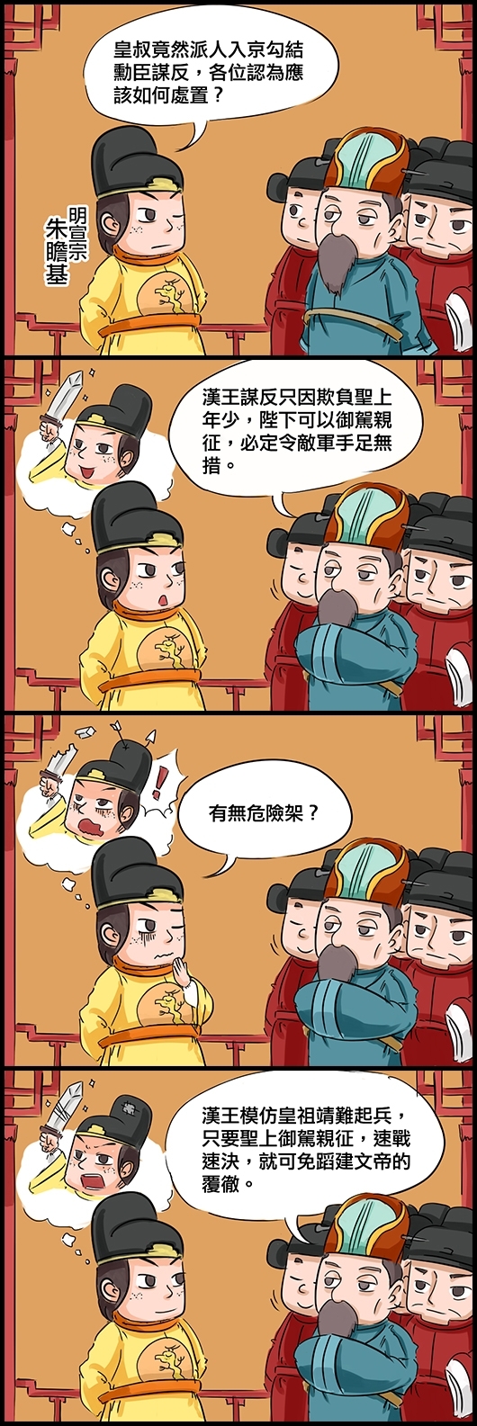 明宣宗朱瞻基：皇叔竟然派人入京勾結勳臣謀反，各位認為應該如何處置？ 大學士楊士奇：漢王謀反只因欺負聖上年少，陛下可以御駕親征，必定令敵軍手足無措。 宣宗：有無危險架？ 楊奇：漢王模仿皇祖靖難起兵，只要聖上御駕親征，速戰速決，就可免蹈建文帝的覆徹。