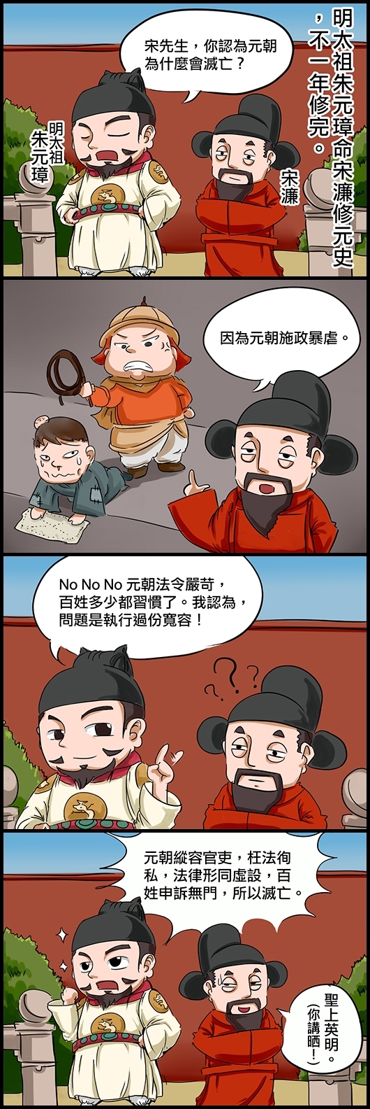 明太祖朱元璋命宋濂修《元史》，不一年修完。 朱：宋先生，你認為元朝為什麼會滅亡？ 宋：因為元朝施政暴虐。 朱：No No No 元朝法令嚴苛，百姓多少都習慣了。我認為，問題是執行過份寬容！ 宋：？？？ 朱：元朝縱容官吏，枉法徇私，法律形同虛設，百姓申訴無門，所以滅亡。 宋(斜視眼望皇上)：聖上英明。(你講晒！)