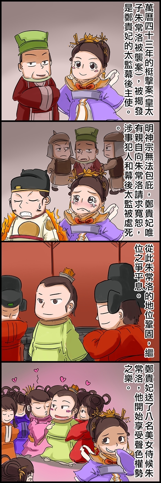 萬曆四十三年的梃擊案(皇太子朱常洛被襲案)，被揭發是鄭貴妃的太監幕後主使。 明神宗無法包庇，鄭貴妃唯有親自向朱常洛請求寬恕，涉事犯人和幕後太監被處死。 從此朱常洛的地位鞏固，繼位之爭平息。 鄭貴妃送了八名美女侍候朱常洛，他開始享受聲色權勢之樂。