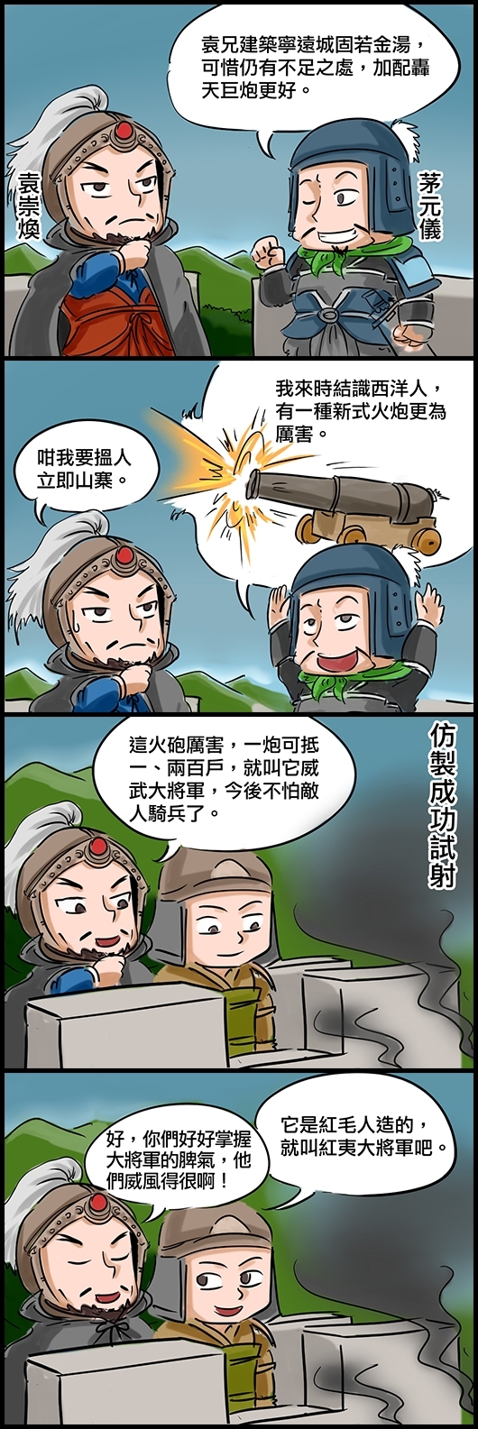 茅元儀：袁兄建築寧遠城固若金湯，可惜仍有不足之處，加配轟天巨炮更好。 茅元儀：我來時結識西洋人，有一種新式火炮更為厲害。 袁崇煥：咁我要搵人立即山寨。 仿製成功試射 袁崇煥：這火砲厲害，一炮可抵一、兩百戶，就叫它威武大將軍，今後不怕敵人騎兵了。 將士：它是紅毛人造的，就叫紅夷大將軍吧。 袁崇煥：好，你們好好掌握大將軍的脾氣，他們威風得很啊！