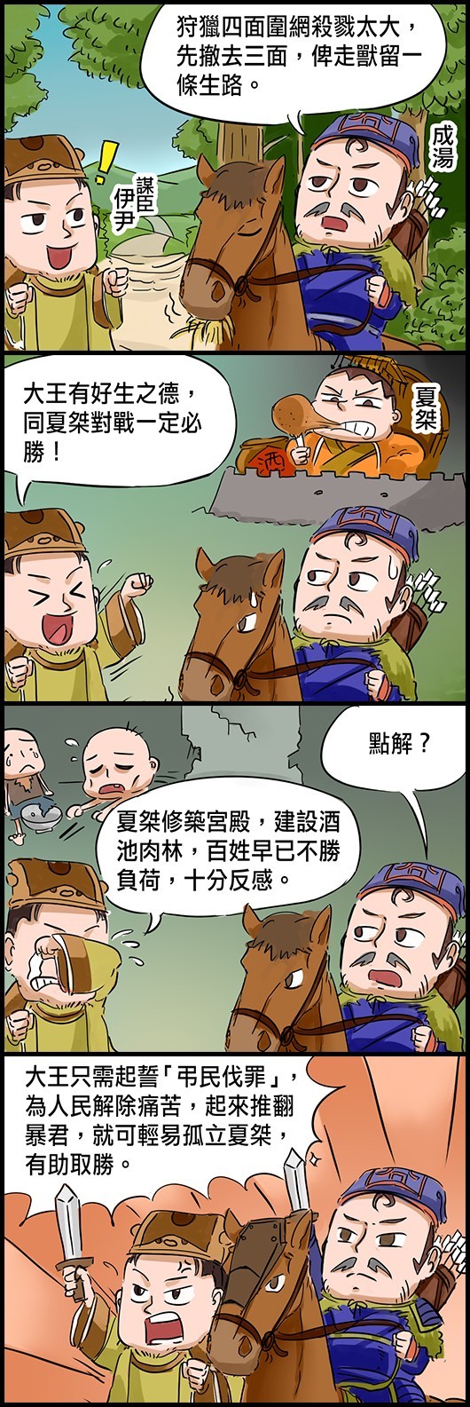 成湯：狩獵四面圍網殺戮太大，先撤去三面，俾走獸留一條生路。 謀臣伊尹：大王有好生之德，同夏桀對戰一定必勝！ 成湯：點解？ 伊尹：夏桀修築宮殿，建設酒池肉林，百姓早已不勝負荷，十分反感。 伊尹：大王只需起誓「弔民伐罪」，為人民解除痛苦，起來推翻暴君，就可輕易孤立夏桀，有利取勝。