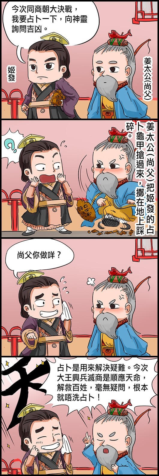 姬發：今次同商朝大決戰，我要占卜一下，向神靈詢問吉凶。 姜太公(尚父)把姬發的占卜龜甲搶過來，擲在地上踩碎。 姬發：尚父你做咩？ 姜太公：占卜是用來解決疑難。今次大王興兵滅商是順應天命，解救百姓，毫無疑問，根本就唔洗占卜！