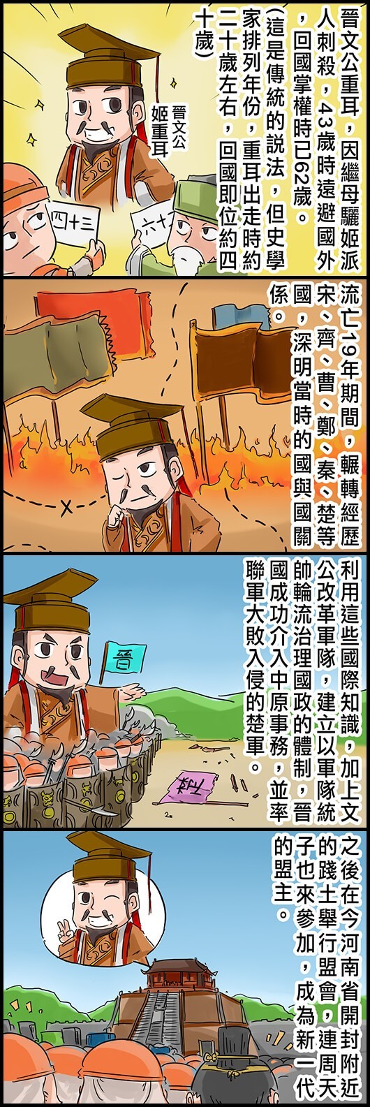 晉文公重耳，因繼母驪姬派人剌殺，43歲時遠避國外，回國掌權時已62歲。(這是傳統的說法，但史學家排列年份，重耳出走時約二十歲左右，回國即位約四十歲) 流亡19年期間，輾轉經歷宋、齊、曹、鄭、秦、楚等國，深明當時的國與國關係。 利用這些國際知識，加上文公改革軍隊，建立以軍隊統帥輪流治理國政的體制，晉國成功介入中原事務，並率聯軍大敗入侵的楚軍。 之後在今河南省開封附近的踐土舉行盟會，連周天子也來參加，成為新一代的盟主。