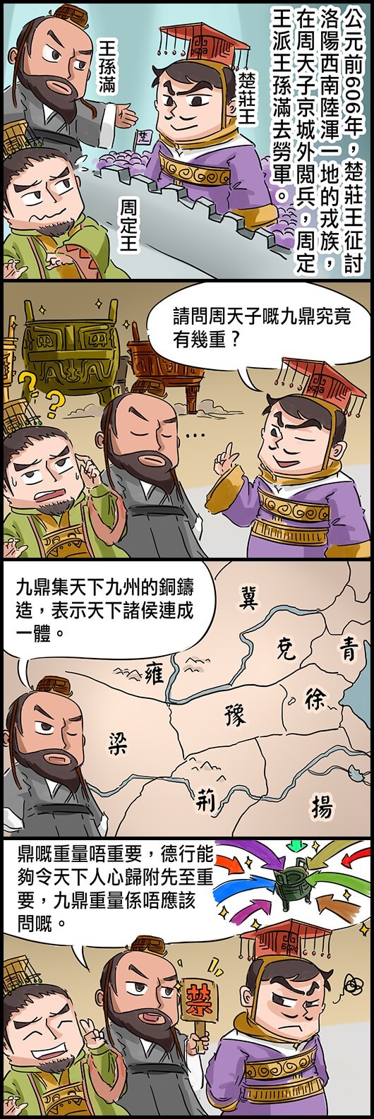 公元前606年，楚莊王征討洛陽西南陸渾一地的戎族，在周天子京城外閱兵，周定王派王孫滿去勞軍。 楚莊王：請問周天子的嘅九鼎究竟有幾重？ 王孫滿：九鼎集天下九州的嘅銅鑄造，表示天下諸侯連成一體。 王孫滿：鼎嘅重量唔重要，德行能夠令天下人心歸附先至重要，九鼎重量係唔應該問嘅。