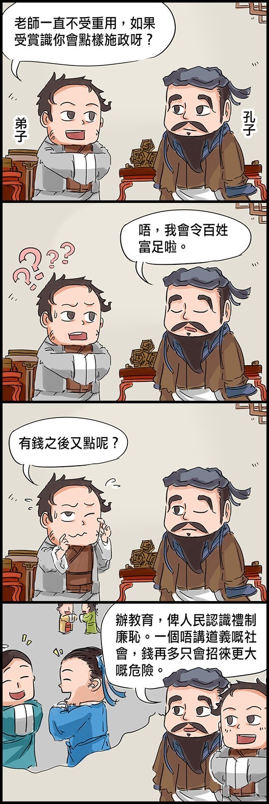 弟子：老師一直不受重用，如果受賞識你會點樣施政呀？ 孔子：唔，我會令百姓富足啦。 弟子：有錢之後又點呢？ 孔子：辦教育，俾人民認識禮制廉恥。一個唔講道義嘅社會，錢再多只會招徠更大嘅危險。