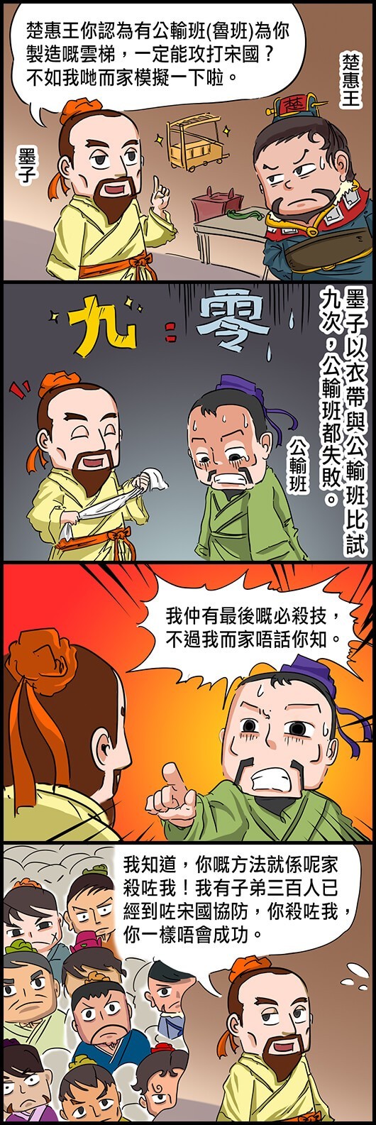 墨子：楚惠王你認為有公輸班(魯班)為你製造嘅雲梯，一定能攻打宋國？不如我哋而家模擬一下啦。 墨子以衣帶與公輸班比試九次，公輸班都失敗。 公輸班怒道：我仲有最後嘅必殺技，不過我而家唔話你知。 墨子：我知道，你嘅方法就係呢家殺咗我！我有子弟三百人已經到咗宋國協防，你殺咗我，你一樣唔會成功