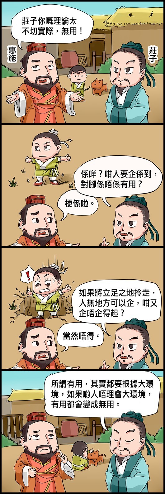 惠施：莊子你嘅理論太不切實際，無用！ 莊子：係咩？咁人要企係到，對腳係唔係有用？ 惠施：梗係啦。 莊子：如果將立足之地拎走，人無地方可以企，咁又企唔企得起？ 惠施：當然唔得。 莊子：所謂有用，其實都要根據大環境，如果啲人唔理會大環境，有用都會變成無用。