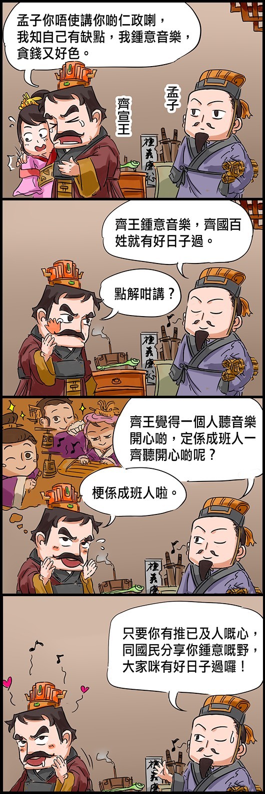 齊宣王：孟子你唔使講你啲仁政喇，我知自己有缺點，我鍾意音樂，貪錢又好色。 孟子：齊王鍾意音樂，齊國百姓就有好日子過。 齊宣王：點解咁講？ 孟子：齊王覺得一個人聽音樂開心啲，定係成班人一齊聽開心啲呢？ 齊宣王：梗係成班人啦！ 孟子：只要你有推己及人嘅心，同國民分享你鍾意嘅野，大家咪有好日子過囉！