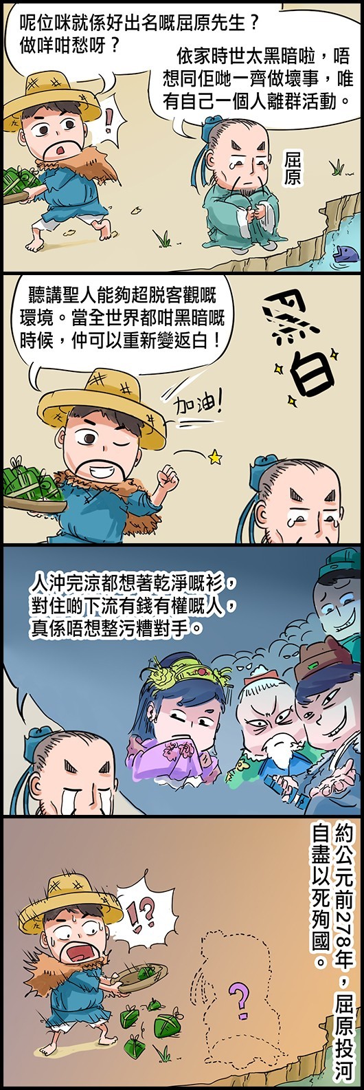 漁夫：呢位咪就係好出名嘅屈原先生？做咩咁愁呀？ 屈原：依家時世太黑暗啦，唔想同佢哋一齊做壞事，唯有自己一個人離群活動。 漁夫：聽講聖人能夠超脫客觀嘅環境。當全世界都咁黑暗嘅時候，仲可以重新變返白！ 屈原：人沖完涼都想著乾淨嘅衫，對住啲下流有錢有權嘅人，真係唔想整污糟對手。 約公元前278年，屈原投河自盡以死殉國。