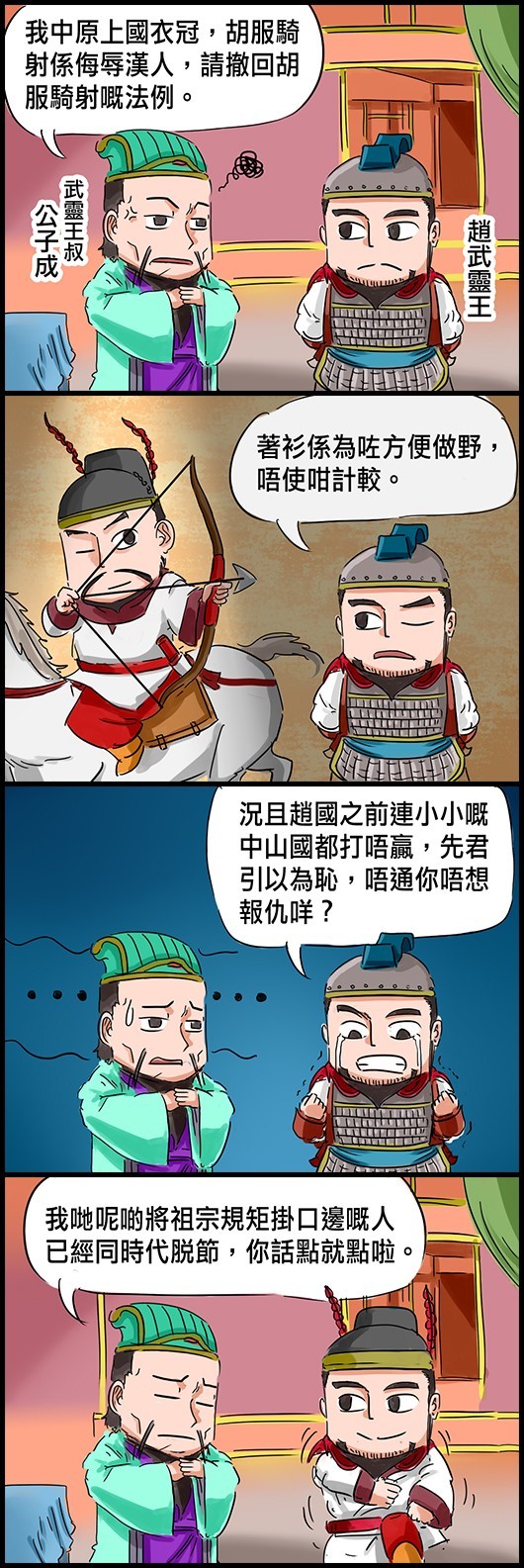 (武靈王叔)公子成：我中原上國衣冠，胡服騎射係侮辱漢人，請撤回胡服騎射嘅法例。 趙武靈王：著衫係為咗方便做野，唔使咁計較。 趙武靈王：況且趙國之前連小小嘅中山國都打唔贏，先君引以為恥，唔通你唔想報仇咩？ 公子成：我哋呢啲將祖宗規矩掛口邊嘅人已經同時代脫節，你話點就點啦。