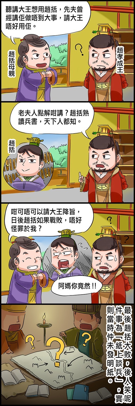 趙括母親：聽講大王想用趙括，先夫曾經講佢做唔到大事，請大王唔好用佢。 趙孝成王：老夫人點解咁講？趙括熟讀兵書，天下人都知。 趙母：咁可唔可以請大王降旨，日後趙括如果戰敗，唔好怪罪於我？ (趙括：阿媽你竟然！！) 最後趙括大敗，後人笑呢件事為「紙上談兵」，實則當時仲未發明紙。