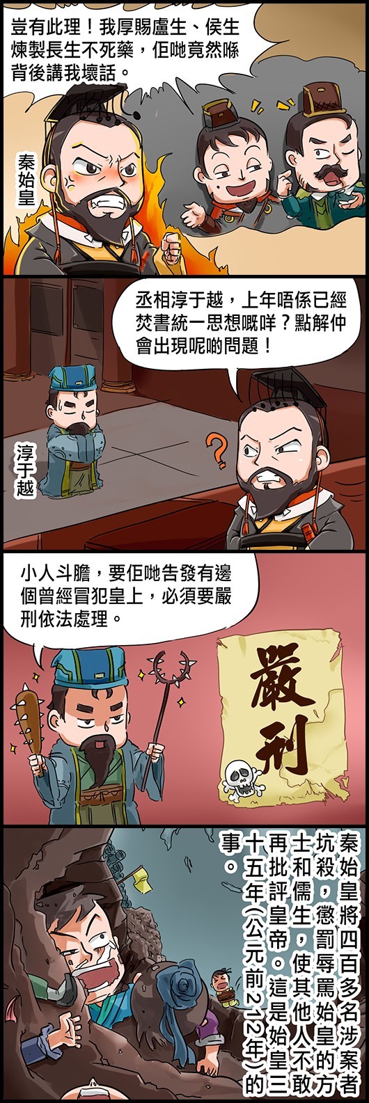 秦始皇：豈有此理！我厚賜盧生、侯生煉製長生不死藥，佢哋竟然喺背後講我壞話。 秦始皇：丞相淳于越，上年唔係已經焚書統一思想嘅咩？點解仲會出現呢啲問題！ 淳于越：小人斗膽，要佢哋告發有邊個曾經冒犯皇上，必須要嚴刑依法處理。 秦始皇將四百多名涉案者坑殺，懲罰辱罵始皇的方士和儒生，使其他人不敢再批評皇帝。這是始皇三十五年(公元前212年)的事。